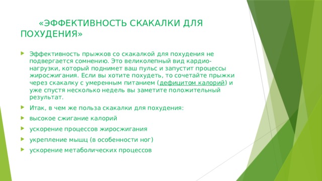  «ЭФФЕКТИВНОСТЬ СКАКАЛКИ ДЛЯ ПОХУДЕНИЯ»   Эффективность прыжков со скакалкой для похудения не подвергается сомнению. Это великолепный вид кардио-нагрузки, который поднимет ваш пульс и запустит процессы жиросжигания. Если вы хотите похудеть, то сочетайте прыжки через скакалку с умеренным питанием ( дефицитом калорий ) и уже спустя несколько недель вы заметите положительный результат. Итак, в чем же польза скакалки для похудения: высокое сжигание калорий ускорение процессов жиросжигания укрепление мышц (в особенности ног) ускорение метаболических процессов 