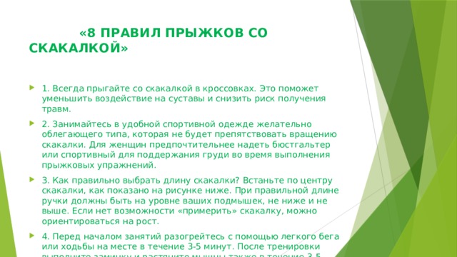  «8 ПРАВИЛ ПРЫЖКОВ СО СКАКАЛКОЙ»    1. Всегда прыгайте со скакалкой в кроссовках. Это поможет уменьшить воздействие на суставы и снизить риск получения травм. 2. Занимайтесь в удобной спортивной одежде желательно облегающего типа, которая не будет препятствовать вращению скакалки. Для женщин предпочтительнее надеть бюстгальтер или спортивный для поддержания груди во время выполнения прыжковых упражнений. 3. Как правильно выбрать длину скакалки? Встаньте по центру скакалки, как показано на рисунке ниже. При правильной длине ручки должны быть на уровне ваших подмышек, не ниже и не выше. Если нет возможности «примерить» скакалку, можно ориентироваться на рост. 4. Перед началом занятий разогрейтесь с помощью легкого бега или ходьбы на месте в течение 3-5 минут. После тренировки выполните заминку и растяните мышцы также в течение 3-5 минут. Можно посмотреть нашу  подборку разминочных упражнений . 