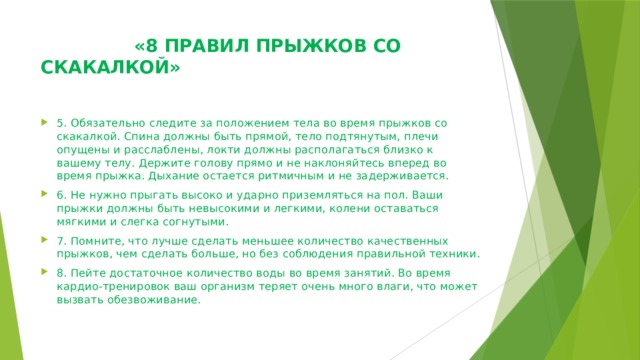  «8 ПРАВИЛ ПРЫЖКОВ СО СКАКАЛКОЙ»    5. Обязательно следите за положением тела во время прыжков со скакалкой. Спина должны быть прямой, тело подтянутым, плечи опущены и расслаблены, локти должны располагаться близко к вашему телу. Держите голову прямо и не наклоняйтесь вперед во время прыжка. Дыхание остается ритмичным и не задерживается. 6. Не нужно прыгать высоко и ударно приземляться на пол. Ваши прыжки должны быть невысокими и легкими, колени оставаться мягкими и слегка согнутыми. 7. Помните, что лучше сделать меньшее количество качественных прыжков, чем сделать больше, но без соблюдения правильной техники. 8. Пейте достаточное количество воды во время занятий. Во время кардио-тренировок ваш организм теряет очень много влаги, что может вызвать обезвоживание. 