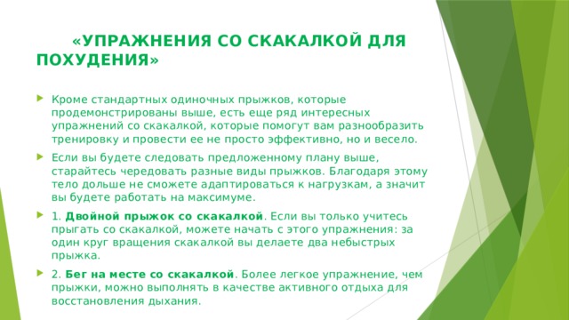  «УПРАЖНЕНИЯ СО СКАКАЛКОЙ ДЛЯ ПОХУДЕНИЯ»   Кроме стандартных одиночных прыжков, которые продемонстрированы выше, есть еще ряд интересных упражнений со скакалкой, которые помогут вам разнообразить тренировку и провести ее не просто эффективно, но и весело. Если вы будете следовать предложенному плану выше, старайтесь чередовать разные виды прыжков. Благодаря этому тело дольше не сможете адаптироваться к нагрузкам, а значит вы будете работать на максимуме. 1.  Двойной прыжок со скакалкой . Если вы только учитесь прыгать со скакалкой, можете начать с этого упражнения: за один круг вращения скакалкой вы делаете два небыстрых прыжка. 2.  Бег на месте со скакалкой . Более легкое упражнение, чем прыжки, можно выполнять в качестве активного отдыха для восстановления дыхания. 
