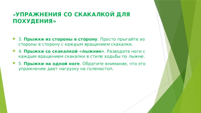 « УПРАЖНЕНИЯ СО СКАКАЛКОЙ ДЛЯ ПОХУДЕНИЯ»   3.  Прыжки из стороны в сторону . Просто прыгайте из стороны в сторону с каждым вращением скакалки. 4.  Прыжки со скакалкой «лыжник» . Разводите ноги с каждым вращением скакалки в стиле ходьбы по лыжне. 5.  Прыжки на одной ноге . Обратите внимание, что это упражнение дает нагрузку на голеностоп. 