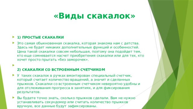  «Виды скакалок» 1) ПРОСТЫЕ СКАКАЛКИ Это самая обыкновенная скакалка, которая знакома нам с детства. Здесь не будет никаких дополнительных функций и особенностей. Цена такой скакалки совсем небольшая, поэтому она подойдет тем, кто еще сомневается насчет приобретения скакалки или для тех, кто хочет просто прыгать «без заморочек».  2) СКАКАЛКИ СО ВСТРОЕННЫМ СЧЕТЧИКОМ У  таких скакалок в ручках вмонтирован специальный счетчик, который считает количество вращений, а значит и сделанных прыжков. Скакалки со встроенным счетчиком невероятно удобны и для отслеживания прогресса в занятиях, и для фиксирования результатов. Вы будете точно знать, сколько прыжков сделали. Вам не нужно устанавливать секундомер или считать количество прыжков вручную, все данные будут зафиксированы. 