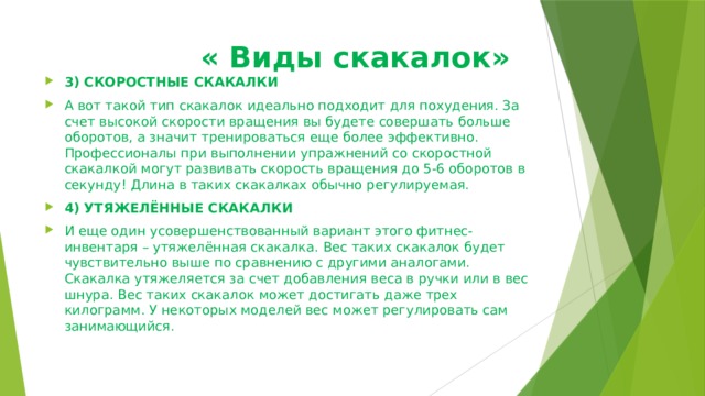  « Виды скакалок» 3) СКОРОСТНЫЕ СКАКАЛКИ А вот такой тип скакалок идеально подходит для похудения. За счет высокой скорости вращения вы будете совершать больше оборотов, а значит тренироваться еще более эффективно. Профессионалы при выполнении упражнений со скоростной скакалкой могут развивать скорость вращения до 5-6 оборотов в секунду! Длина в таких скакалках обычно регулируемая. 4) УТЯЖЕЛЁННЫЕ СКАКАЛКИ И еще один усовершенствованный вариант этого фитнес-инвентаря – утяжелённая скакалка. Вес таких скакалок будет чувствительно выше по сравнению с другими аналогами. Скакалка утяжеляется за счет добавления веса в ручки или в вес шнура. Вес таких скакалок может достигать даже трех килограмм. У некоторых моделей вес может регулировать сам занимающийся. 
