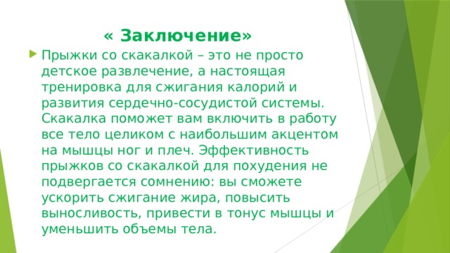  « Заключение» Прыжки со скакалкой – это не просто детское развлечение, а настоящая тренировка для сжигания калорий и развития сердечно-сосудистой системы. Скакалка поможет вам включить в работу все тело целиком с наибольшим акцентом на мышцы ног и плеч. Эффективность прыжков со скакалкой для похудения не подвергается сомнению: вы сможете ускорить сжигание жира, повысить выносливость, привести в тонус мышцы и уменьшить объемы тела. 
