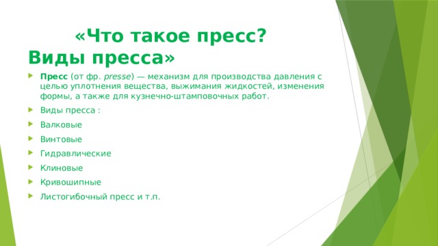  «Что такое пресс? Виды пресса» Пресс  (от фр.  presse ) — механизм для производства давления с целью уплотнения вещества, выжимания жидкостей, изменения формы, а также для кузнечно-штамповочных работ.  Виды пресса : Валковые Винтовые Гидравлические Клиновые Кривошипные Листогибочный пресс и т.п.   