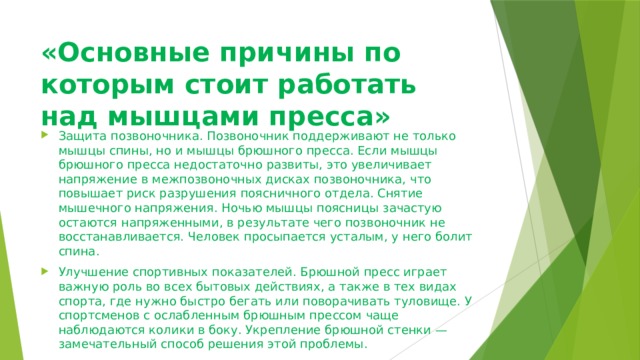 «Основные причины по которым стоит работать над мышцами пресса» Защита позвоночника. Позвоночник поддерживают не только мышцы спины, но и мышцы брюшного пресса. Если мышцы брюшного пресса недостаточно развиты, это увеличивает напряжение в межпозвоночных дисках позвоночника, что повышает риск разрушения поясничного отдела. Снятие мышечного напряжения. Ночью мышцы поясницы зачастую остаются напряженными, в результате чего позвоночник не восстанавливается. Человек просыпается усталым, у него болит спина. Улучшение спортивных показателей. Брюшной пресс играет важную роль во всех бытовых действиях, а также в тех видах спорта, где нужно быстро бегать или поворачивать туловище. У спортсменов с ослабленным брюшным прессом чаще наблюдаются колики в боку. Укрепление брюшной стенки — замечательный способ решения этой проблемы. Улучшение состояния желудочно-кишечного тракта. Тренировка брюшного пресса улучшает пищеварение, предотвращает вздутие и запоры. 