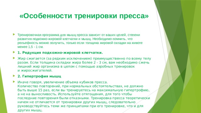 «Особенности тренировки пресса»   Тренировочная программа для мышц пресса зависит от ваших целей, степени развития подкожно-жировой клетчатки и мышц. Необходимо помнить, что рельефность можно получить, только если толщина жировой складки на животе менее 1,5 - 1 см. 1. Редукция подкожно-жировой клетчатки. Жир сжигается (за редким исключением) преимущественно по всему телу разом. Если толщина складки жира более 2 - 3 см, вам необходимо сжечь лишний жир организма в целом с помощью аэробных тренировок и жиросжигателей. 2. Гипертрофия мышц Иначе говоря, увеличение объема кубиков пресса. Количество повторений, при нормальных обстоятельствах, не должно быть выше 15 раз, если вы тренируетесь на максимальную гипертрофию, а не на выносливость. Используйте отягощения, для того чтобы последние повторения были отказными. Тренировка пресса теоретически ничем не отличается от тренировки других мышц, следовательно руководствуйтесь теми же принципами при его тренировке, что и для других мышц. 