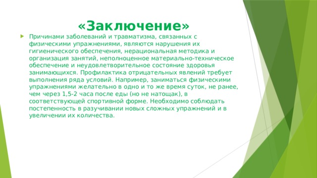  «Заключение»   Причинами заболеваний и травматизма, связанных с физическими упражнениями, являются нарушения их гигиенического обеспечения, нерациональная методика и организация занятий, неполноценное материально-техническое обеспечение и неудовлетворительное состояние здоровья занимающихся. Профилактика отрицательных явлений требует выполнения ряда условий. Например, заниматься физическими упражнениями желательно в одно и то же время суток, не ранее, чем через 1,5-2 часа после еды (но не натощак), в соответствующей спортивной форме. Необходимо соблюдать постепенность в разучивании новых сложных упражнений и в увеличении их количества.  