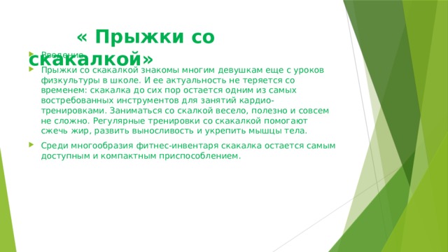  « Прыжки со скакалкой» Введение. Прыжки со скакалкой знакомы многим девушкам еще с уроков физкультуры в школе. И ее актуальность не теряется со временем: скакалка до сих пор остается одним из самых востребованных инструментов для занятий кардио-тренировками. Заниматься со скалкой весело, полезно и совсем не сложно. Регулярные тренировки со скакалкой помогают сжечь жир, развить выносливость и укрепить мышцы тела. Среди многообразия фитнес-инвентаря скакалка остается самым доступным и компактным приспособлением.  