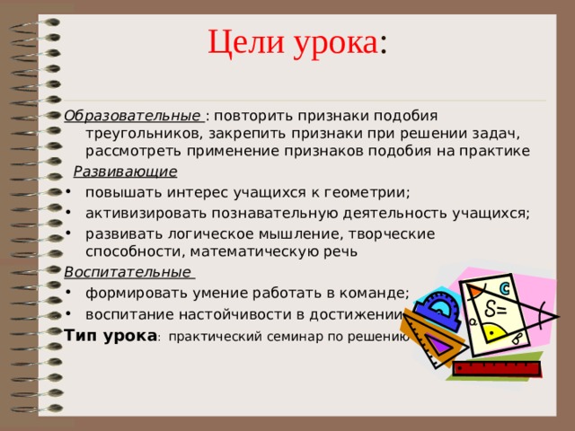 Цели урока :   Образовательные : повторить признаки подобия треугольников, закрепить признаки при решении задач, рассмотреть применение признаков подобия на практике  Развивающие повышать интерес учащихся к геометрии; активизировать познавательную деятельность учащихся; развивать логическое мышление, творческие способности, математическую речь Воспитательные формировать умение работать в команде; воспитание настойчивости в достижении цели Тип урока : практический семинар по решению задач 