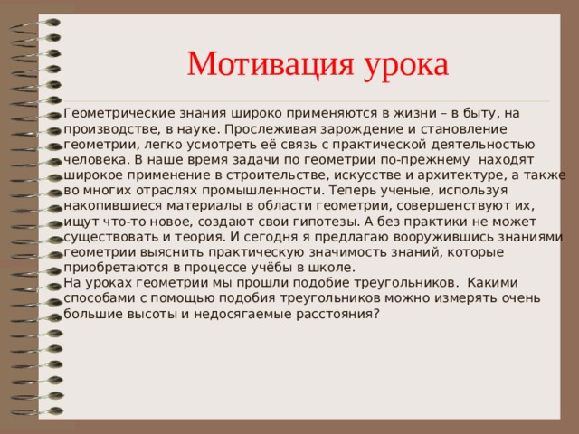 Мотивация урока  Геометрические знания широко применяются в жизни – в быту, на производстве, в науке. Прослеживая зарождение и становление геометрии, легко усмотреть её связь с практической деятельностью человека. В наше время задачи по геометрии по-прежнему находят широкое применение в строительстве, искусстве и архитектуре, а также во многих отраслях промышленности. Теперь ученые, используя накопившиеся материалы в области геометрии, совершенствуют их, ищут что-то новое, создают свои гипотезы. А без практики не может существовать и теория. И сегодня я предлагаю вооружившись знаниями геометрии выяснить практическую значимость знаний, которые приобретаются в процессе учёбы в школе.  На уроках геометрии мы прошли подобие треугольников. Какими способами с помощью подобия треугольников можно измерять очень большие высоты и недосягаемые расстояния?   