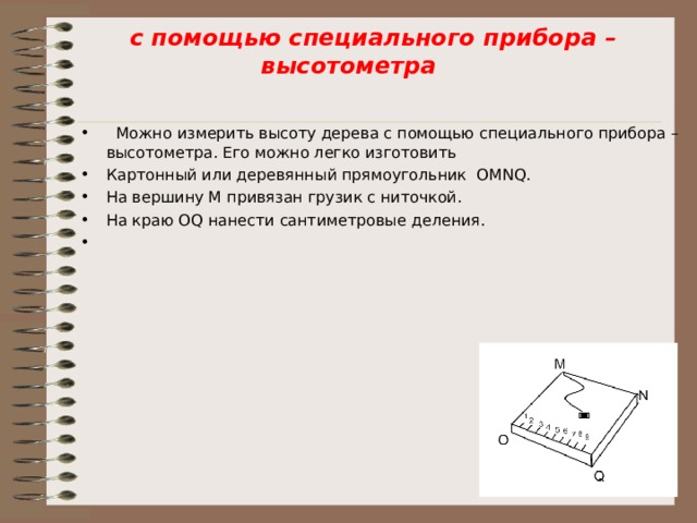  с помощью специального прибора – высотометра    Можно измерить высоту дерева с помощью специального прибора – высотометра. Его можно легко изготовить Картонный или деревянный прямоугольник OMN Q . На вершину M привязан грузик с ниточкой. На краю О Q нанести сантиметровые деления.    