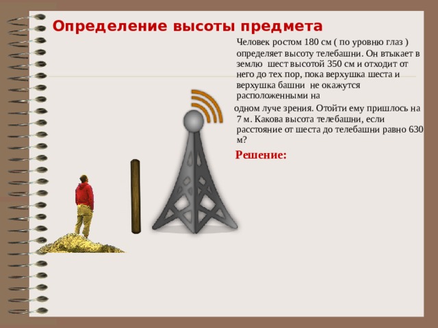 Определение высоты предмета  Человек ростом 180 см ( по уровню глаз ) определяет высоту телебашни. Он втыкает в землю шест высотой 350 см и отходит от него до тех пор, пока верхушка шеста и верхушка башни не окажутся расположенными на  одном луче зрения. Отойти ему пришлось на 7 м. Какова высота телебашни, если расстояние от шеста до телебашни равно 630 м?  Решение: 