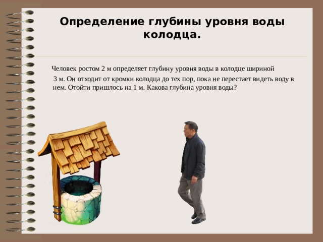 Определение глубины уровня воды колодца.    Человек ростом 2 м определяет глубину уровня воды в колодце шириной  3 м. Он отходит от кромки колодца до тех пор, пока не перестает видеть воду в нем. Отойти пришлось на 1 м. Какова глубина уровня воды? 