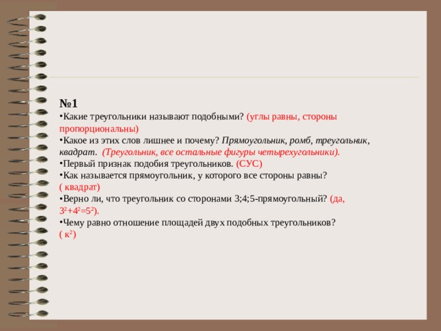 № 1 Какие треугольники называют подобными? (углы равны, стороны пропорциональны) Какое из этих слов лишнее и почему? Прямоугольник, ромб, треугольник, квадрат. (Треугольник, все остальные фигуры четырехугольники). Первый признак подобия треугольников. (СУС) Как называется прямоугольник, у которого все стороны равны? ( квадрат) Верно ли, что треугольник со сторонами 3;4;5-прямоугольный? (да, 3 2 +4 2 =5 2 ). Чему равно отношение площадей двух подобных треугольников? ( к 2 ) 