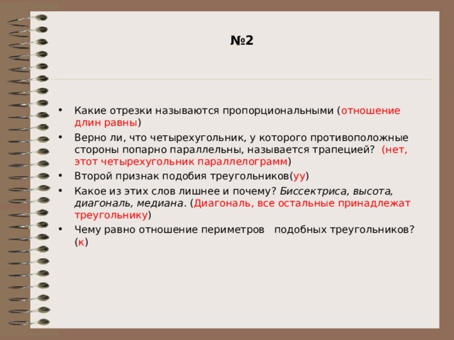 № 2   Какие отрезки называются пропорциональными ( отношение длин равны ) Верно ли, что четырехугольник, у которого противоположные стороны попарно параллельны, называется трапецией? (нет, этот четырехугольник параллелограмм ) Второй признак подобия треугольников( уу ) Какое из этих слов лишнее и почему? Биссектриса, высота, диагональ, медиана . ( Диагональ, все остальные принадлежат треугольнику ) Чему равно отношение периметров подобных треугольников? ( к ) 