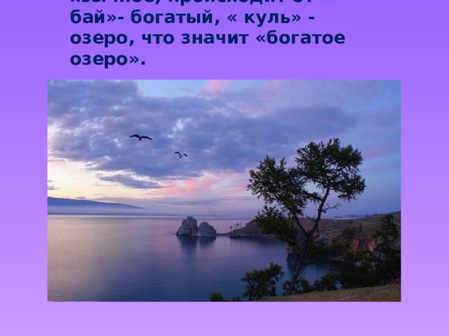 Слово « Байкал»- тюрко-язычное, происходит от « бай»- богатый, « куль» - озеро, что значит «богатое озеро».  