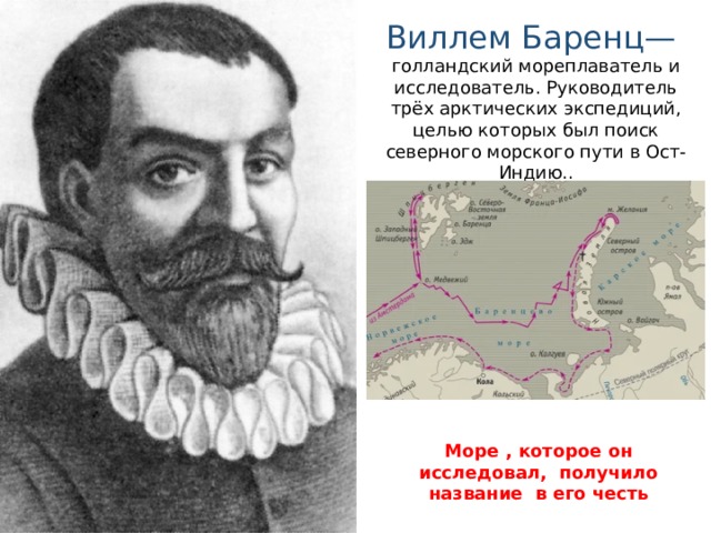 Виллем Баренц— голландский мореплаватель и исследователь. Руководитель трёх арктических экспедиций, целью которых был поиск северного морского пути в Ост-Индию. . Море , которое он исследовал, получило название в его честь 