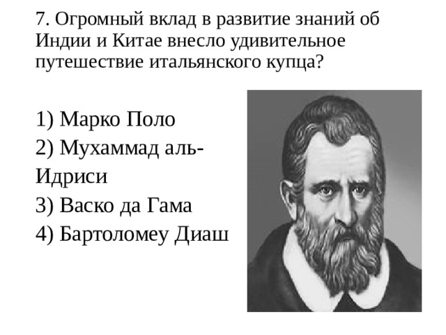 7. Огромный вклад в развитие знаний об Индии и Китае внесло удивительное путешествие итальянского купца?   1) Марко Поло 2) Мухаммад аль-Идриси 3) Васко да Гама 4) Бартоломеу Диаш   