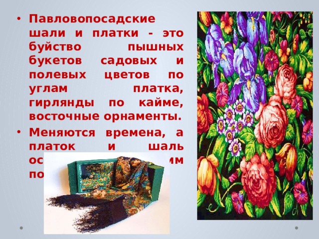 Павловопосадские шали и платки - это буйство пышных букетов садовых и полевых цветов по углам платка, гирлянды по кайме, восточные орнаменты. Меняются времена, а платок и шаль остаются лучшим подарком. 