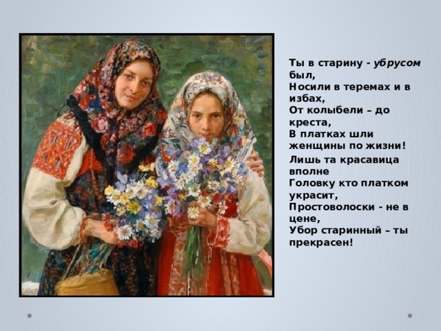Ты в старину - убрусом был,   Носили в теремах и в избах,   От колыбели – до креста,   В платках шли женщины по жизни! Лишь та красавица вполне   Головку кто платком украсит,   Простоволоски - не в цене,   Убор старинный – ты прекрасен! 