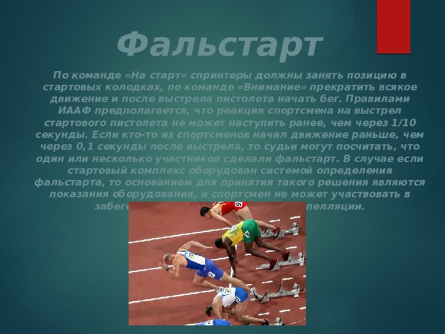 Фальстарт По команде «На старт» спринтеры должны занять позицию в стартовых колодках, по команде «Внимание» прекратить всякое движение и после выстрела пистолета начать бег. Правилами ИААФ предполагается, что реакция спортсмена на выстрел стартового пистолета не может наступить ранее, чем через 1/10 секунды. Если кто-то из спортсменов начал движение раньше, чем через 0,1 секунды после выстрела, то судьи могут посчитать, что один или несколько участников сделали фальстарт. В случае если стартовый комплекс оборудован системой определения фальстарта, то основанием для принятия такого решения являются показания оборудования, и спортсмен не может участвовать в забеге даже при подаче им устной апелляции. 