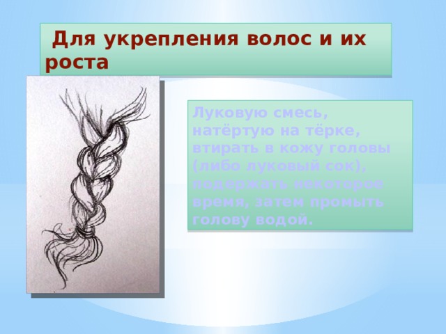  Для укрепления волос и их роста Луковую смесь, натёртую на тёрке, втирать в кожу головы (либо луковый сок), подержать некоторое время, затем промыть голову водой. 