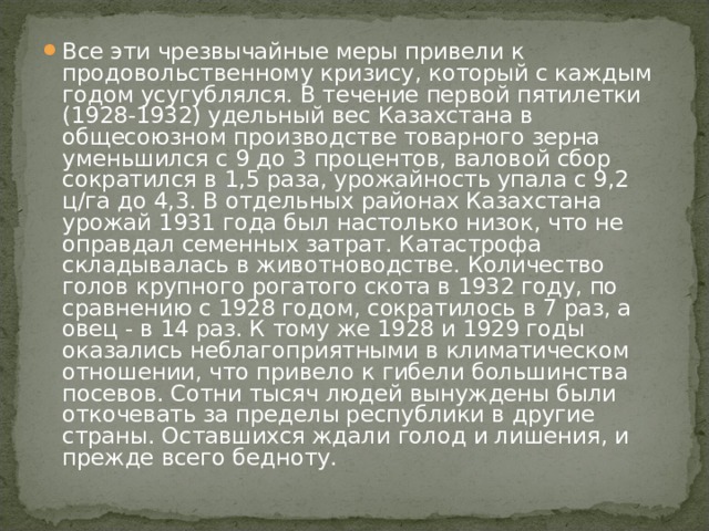 Все эти чрезвычайные меры привели к продовольственному кризису, который с каждым годом усугублялся. В течение первой пятилетки (1928-1932) удельный вес Казахстана в общесоюзном производстве товарного зерна уменьшился с 9 до 3 процентов, валовой сбор сократился в 1,5 раза, урожайность упала с 9,2 ц/га до 4,3. В отдельных районах Казахстана урожай 1931 года был настолько низок, что не оправдал семенных затрат. Катастрофа складывалась в животноводстве. Количество голов крупного рогатого скота в 1932 году, по сравнению с 1928 годом, сократилось в 7 раз, а овец - в 14 раз. К тому же 1928 и 1929 годы оказались неблагоприятными в климатическом отношении, что привело к гибели большинства посевов. Сотни тысяч людей вынуждены были откочевать за пределы республики в другие страны. Оставшихся ждали голод и лишения, и прежде всего бедноту. 