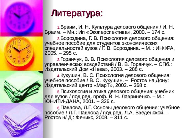 Литература: Браим, И. Н. Культура делового общения / И. Н. Браим. – Мн.: Ип «Экоперспектива», 2000. – 174 с. Бороздина, Г. В. Психология делового общения: учебное пособие для студентов экономических специальностей вузов / Г. В. Бороздина. – М. : ИНФРА, 2005. – 295 с. Горанчук, В. В. Психология делового общения и управленческих воздействий / В. В. Горанчук. – СПб.: Издательский Дом «Нева», 2003. – 288 с. Кукушин, В. С. Психология делового общения: учебное пособие / В. С. Кукушин. – Ростов на Дону: Издательский центр «МарТ», 2003. – 368 с. Психология и этика делового общения: учебник для вузов / под ред. проф. В. Н. Лавриненко. – М.: ЮНИТИ-ДАНА, 2001. – 326 с. Павлова, Л.Г. Основы делового общения: учебное пособие / Л.Г. Павлова / под ред. Л.А. Введенской. - Ростов н/ Д : Феникс, 2008. – 311 с. 