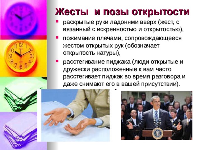 Жесты и позы открытости раскрытые руки ладонями вверх (жест, с вязанный с искренностью и открытостью), пожимание плечами, сопровождающееся жестом открытых рук (обозначает открытость натуры), расстегивание пиджака (люди открытые и дружески расположенные к вам часто расстегивает пиджак во время разговора и даже снимают его в вашей присутствии).  