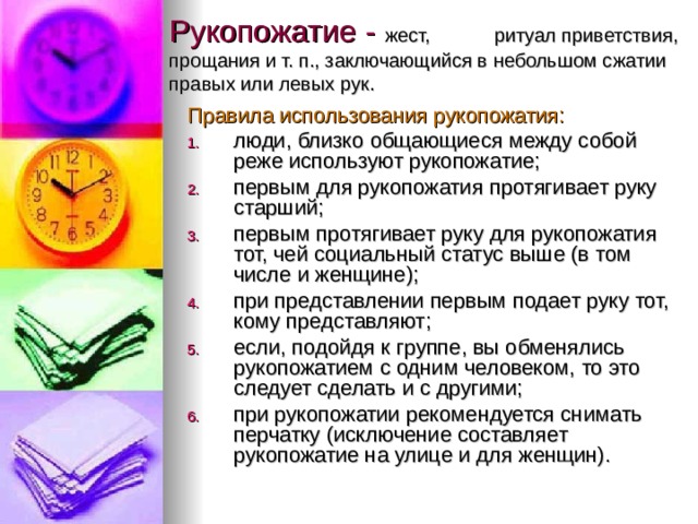 Рукопожатие - жест, ритуал приветствия, прощания и т. п., заключающийся в небольшом сжатии правых или левых рук.   Правила использования рукопожатия: люди, близко общающиеся между собой реже используют рукопожатие; первым для рукопожатия протягивает руку старший; первым протягивает руку для рукопожатия тот, чей социальный статус выше (в том числе и женщине); при представлении первым подает руку тот, кому представляют; если, подойдя к группе, вы обменялись рукопожатием с одним человеком, то это следует сделать и с другими; при рукопожатии рекомендуется снимать перчатку (исключение составляет рукопожатие на улице и для женщин). 