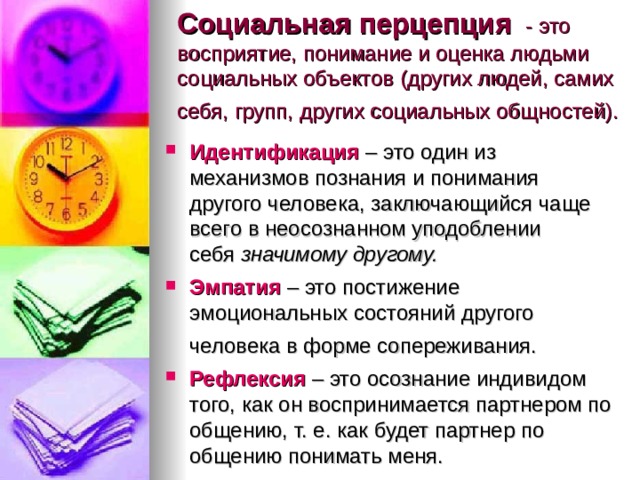 Социальная перцепция  - это восприятие, понимание и оценка людьми социальных объектов (других людей, самих себя, групп, других социальных общностей).    Идентификация  – это один из механизмов познания и понимания другого человека, заключающийся чаще всего в неосознанном уподоблении себя  значимому другому. Эмпатия  – это постижение эмоциональных состояний другого человека в форме сопереживания.   Рефлексия   – это осознание индивидом того, как он воспринимается партнером по общению, т. е. как будет партнер по общению понимать меня.  