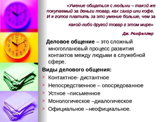 «Умение общаться с людьми – такой же покупаемый за деньги товар, как сахар или кофе.  И я готов платить за это умение больше, чем за какой-либо другой товар в этом мире»   Дж. Рокфеллер   Деловое общение – это сложный многоплановый процесс развития контактов между людьми в служебной сфере. Виды делового общения: Контактное- дистантное Непосредственное – опосредованное Устное –письменное Монологическое –диалогическое Официальное –неофициальное.  