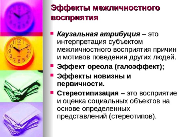 Эффекты межличностного восприятия   Каузальная атрибуция –  это интерпретация субъектом межличностного восприятия причин и мотивов поведения других людей.  Эффект ореола (галоэффект); Эффекты новизны и первичности.   Стереотипизация  – это восприятие и оценка социальных объектов на основе определенных представлений (стереотипов).    