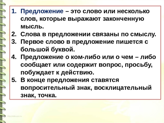 Предложение – это слово или несколько слов, которые выражают законченную мысль. Слова в предложении связаны по смыслу. Первое слово в предложение пишется с большой буквой. Предложение о ком-либо или о чем – либо сообщает или содержит вопрос, просьбу, побуждает к действию. В конце предложения ставятся вопросительный знак, восклицательный знак, точка. 