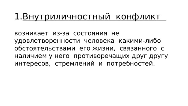 1. Внутриличностный конфликт возникает из-за состояния не­удовлетворенности человека какими-либо обстоятельствами его жизни, связанного с наличием у него противоречащих друг дру­гу интересов, стремлений и потребностей. 