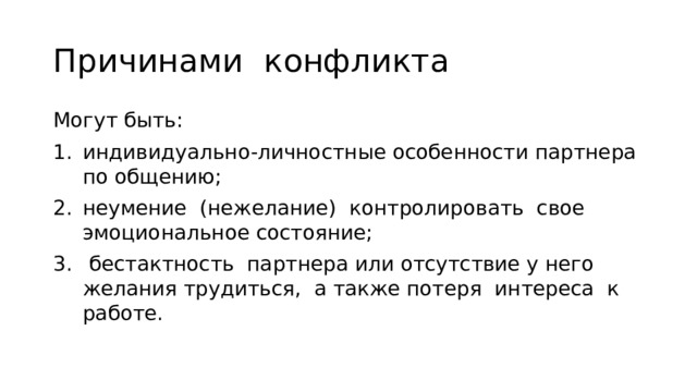 Причинами конфликта Могут быть: индивидуально-личностные особенности партнера по обще­нию; неумение (нежелание) контролировать свое эмоциональное состояние;  бестактность партнера или отсутствие у него желания трудиться, а также потеря интереса к работе. 