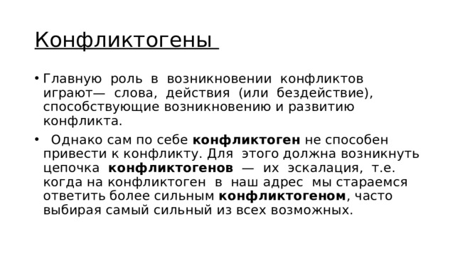 Конфликтогены Главную роль в возникновении конфликтов играют— слова, действия (или бездействие), способствующие возникновению и развитию конфликта.  Однако сам по себе конфликтоген не способен привести к конфликту. Для этого должна возникнуть цепочка конфликтогенов — их эскалация, т.е. когда на конфликтоген в наш адрес мы стараемся ответить более сильным конфликтогеном , часто выбирая самый сильный из всех возможных. 