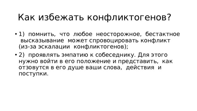  Как избежать конфликтогенов? 1) помнить, что любое неосторожное, бестактное высказыва­ние может спровоцировать конфликт (из-за эскалации конфликтогенов); 2) проявлять эмпатию к собеседнику. Для этого нужно войти в его положение и представить, как отзовутся в его душе ваши сло­ва, действия и поступки. 