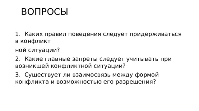  ВОПРОСЫ   1. Каких правил поведения следует придерживаться в конфликт­ ной ситуации? 2. Какие главные запреты следует учитывать при возникшей конфликтной ситуации? 3. Существует ли взаимосвязь между формой конфликта и возможностью его разрешения? 