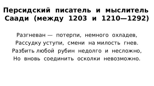 Персидский писатель и мыслитель Саади (между 1203 и 1210—1292) Разгневан — потерпи, немного охладев, Рассудку уступи, смени на милость гнев. Разбить любой рубин недолго и несложно, Но вновь соединить осколки невозможно. 