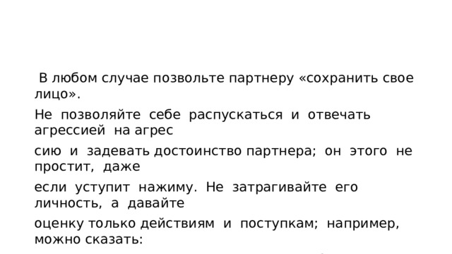  В любом случае позвольте партнеру «сохранить свое лицо». Не позволяйте себе распускаться и отвечать агрессией на агрес­ сию и задевать достоинство партнера; он этого не простит, даже если уступит нажиму. Не затрагивайте его личность, а давайте оценку только действиям и поступкам; например, можно сказать: «Вы уже дважды не выполнили свое обещание», но нельзя гово­ рить: «Вы — необязательный человек». 