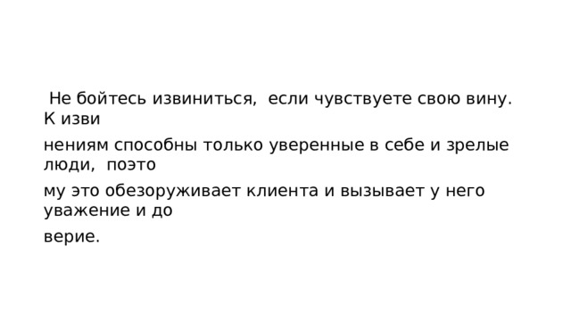  Не бойтесь извиниться, если чувствуете свою вину. К изви­ нениям способны только уверенные в себе и зрелые люди, поэто­ му это обезоруживает клиента и вызывает у него уважение и до­ верие. 