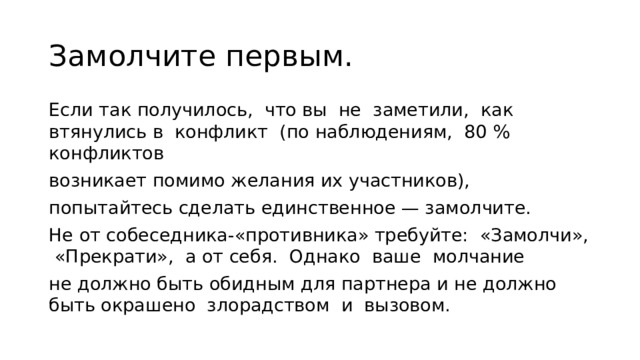 Замолчите первым. Если так получилось, что вы не замети­ли, как втянулись в конфликт (по наблюдениям, 80 % конфликтов возникает помимо желания их участников), попытайтесь сделать единственное — замолчите. Не от собеседника-«противника» тре­буйте: «Замолчи», «Прекрати», а от себя. Однако ваше молчание не должно быть обидным для партнера и не должно быть окрашено злорадством и вызовом. 