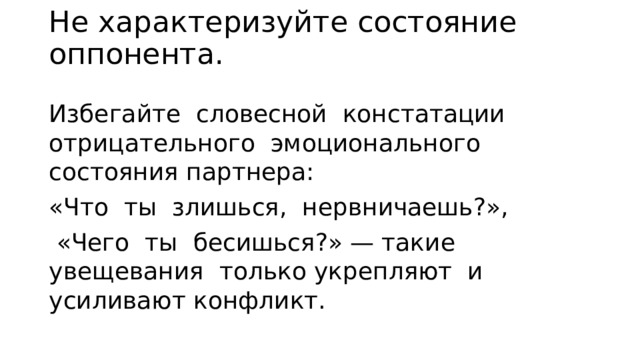 Не характеризуйте состояние оппонента.   Избегайте сло­весной констатации отрицательного эмоционального состояния партнера: «Что ты злишься, нервничаешь?»,  «Чего ты бесишь­ся?» — такие увещевания только укрепляют и усиливают конф­ликт. 