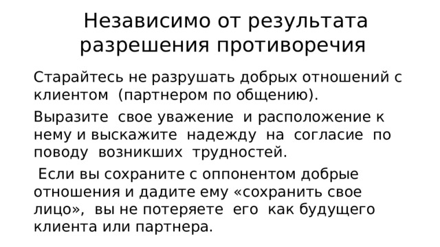 Независимо от результата разрешения противоречия Ста­райтесь не разрушать добрых отношений с клиентом (партнером по общению). Выразите свое уважение и расположение к нему и выскажите надежду на согласие по поводу возникших трудно­стей.  Если вы сохраните с оппонентом добрые отношения и дадите ему «сохранить свое лицо», вы не потеряете его как будущего клиента или партнера. 