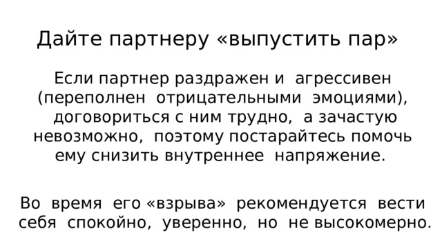 Дайте партнеру «выпустить пар» Если партнер раздражен и агрессивен (переполнен отрицательными эмоциями), догово­риться с ним трудно, а зачастую невозможно, поэтому постарайтесь помочь ему снизить внутреннее напряжение. Во время его «взрыва» рекомендуется вести себя спокойно, уверенно, но не высокомерно. 