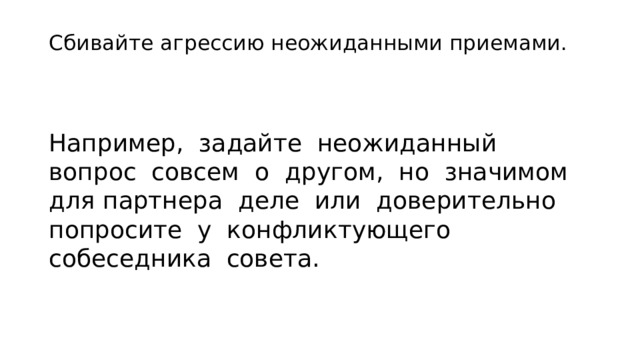 Сбивайте агрессию неожиданными приемами.   Например, за­дайте неожиданный вопрос совсем о другом, но значимом для партнера деле или доверительно попросите у конфликтующего собеседника совета. 