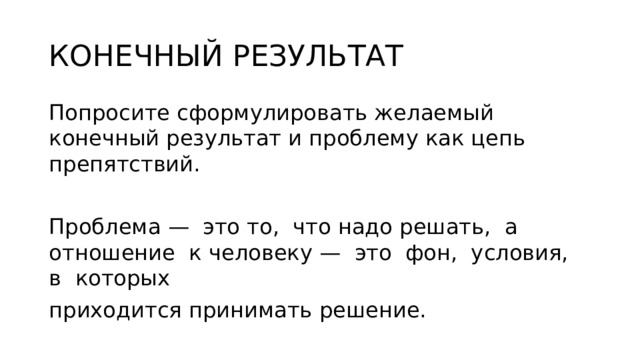 КОНЕЧНЫЙ РЕЗУЛЬТАТ Попросите сформулировать желаемый конечный результат и проблему как цепь препятствий. Проблема — это то, что надо решать, а отношение к человеку — это фон, условия, в которых приходится принимать решение. 