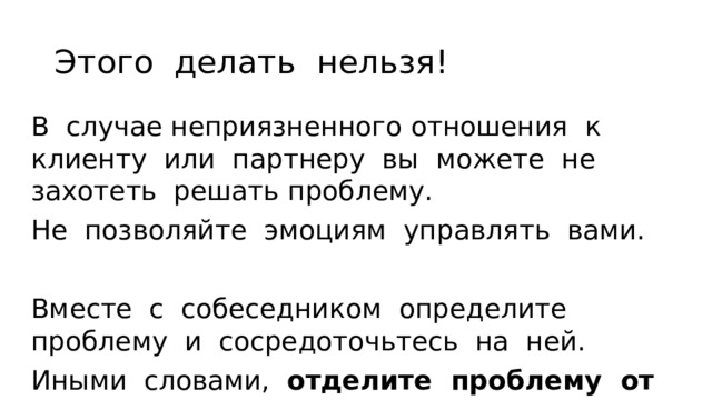 Этого делать нельзя! В случае неприязненного отношения к клиенту или партнеру вы можете не захотеть решать проблему. Не позволяйте эмоциям управ­лять вами. Вместе с собеседником определите проблему и сосредоточьтесь на ней. Иными словами, отделите проблему от личности . 